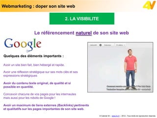 Webmarketing : doper son site web

                                                   2. LA VISIBILITE


                        Le référencement naturel de son site web



Quelques des éléments importants :

Avoir un site bien fait, bien hébergé et rapide.

Avoir une réflexion stratégique sur ses mots clés et ses
expressions stratégiques

Avoir du contenu texte original, de qualité et si
possible en quantité.

Concevoir chacune de vos pages pour les internautes
mais aussi pour les robots de Google !

Avoir un maximum de liens externes (Backlinks) pertinents
et qualitatifs sur les pages importantes de son site web.

                                                                      © Cabinet 4V – www.4v.fr – 2012– Tous droits de reproduction réservés
 
