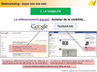 Webmarketing : doper son site web

                                                       2. LA VISIBILITE


                 Le référencement payant : Acheter de la visibilité...




 Le recours au référencement payant peut être utilisé pour un         Le recours au référencement payant peut être utilisé pour
 objectif précis qui vise une cible précise, sur une durée définie.   palier des lacunes en référencement naturel.

                               L’annonce doit être soignée et attractive pour attirer les clics.

                                                                                    © Cabinet 4V – www.4v.fr – 2012– Tous droits de reproduction réservés
 