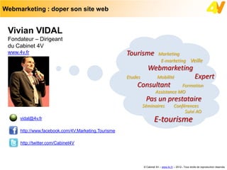 Webmarketing : doper son site web


 Vivian VIDAL
 Fondateur – Dirigeant
 du Cabinet 4V
 www.4v.fr                                            Tourisme             Marketing
                                                                            E-marketing Veille
                                                                  Webmarketing
                                                      Etudes              Mobilité                        Expert
                                                          Consultant                Formation
                                                                        Assistance MO
                                                                Pas un prestataire
                                                               Séminaires               Conférences
                                                                                             Suivi AO
      vidal@4v.fr                                                      E-tourisme
      http://www.facebook.com/4V.Marketing.Tourisme

      http://twitter.com/Cabinet4V




                                                               © Cabinet 4V – www.4v.fr – 2012– Tous droits de reproduction réservés
 