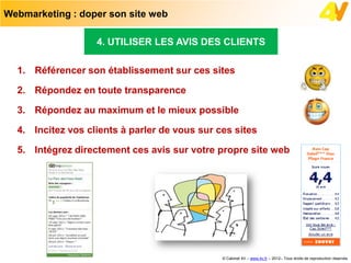 Webmarketing : doper son site web

                   4. UTILISER LES AVIS DES CLIENTS

  1. Référencer son établissement sur ces sites

  2. Répondez en toute transparence

  3. Répondez au maximum et le mieux possible

  4. Incitez vos clients à parler de vous sur ces sites

  5. Intégrez directement ces avis sur votre propre site web




                                               © Cabinet 4V – www.4v.fr – 2012– Tous droits de reproduction réservés
 