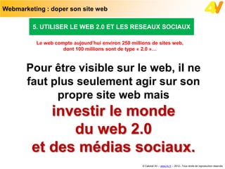 Webmarketing : doper son site web

         5. UTILISER LE WEB 2.0 ET LES RESEAUX SOCIAUX

          Le web compte aujourd’hui environ 250 millions de sites web,
                    dont 100 millions sont de type « 2.0 »…



       Pour être visible sur le web, il ne
       faut plus seulement agir sur son
             propre site web mais
            investir le monde
               du web 2.0
         et des médias sociaux.
                                                     © Cabinet 4V – www.4v.fr – 2012– Tous droits de reproduction réservés
 