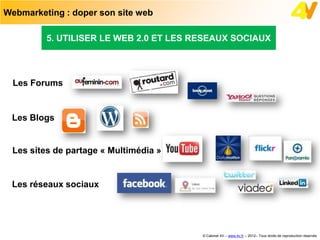 Webmarketing : doper son site web

         5. UTILISER LE WEB 2.0 ET LES RESEAUX SOCIAUX




  Les Forums


 Les Blogs


 Les sites de partage « Multimédia »


 Les réseaux sociaux




                                        © Cabinet 4V – www.4v.fr – 2012– Tous droits de reproduction réservés
 