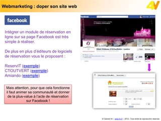 Webmarketing : doper son site web




 Intégrer un module de réservation en
 ligne sur sa page Facebook est très
 simple à réaliser.

 De plus en plus d’éditeurs de logiciels
 de réservation vous le proposent :

 ReservIT (exemple)
 CTOUTVERT (exemple)
 Amiando (exemple)


 Mais attention, pour que cela fonctionne
 il faut animer sa communauté et donner
  de la plus-value à l’acte de réservation
              sur Facebook !



                                             © Cabinet 4V – www.4v.fr – 2012– Tous droits de reproduction réservés
 