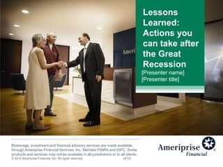 Lessons Learned: Actions you can take after the Great Recession [Presenter name] [Presenter title] Brokerage, investment and financial advisory services are made available through Ameriprise Financial Services, Inc. Member FINRA and SIPC. Some products and services may not be available in all jurisdictions or to all clients.  © 2010 Ameriprise Financial, Inc. All rights reserved.		(4/10) 