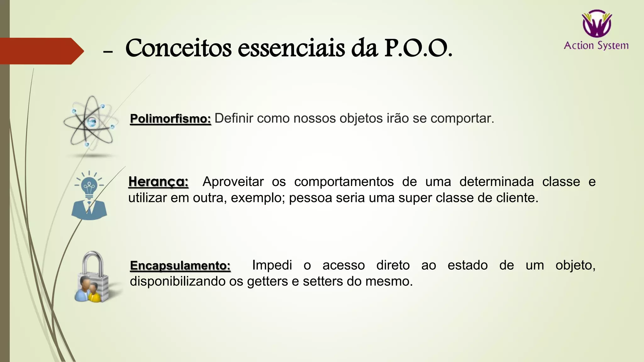 - Conceitos essenciais da P.O.O.
Herança: Aproveitar os comportamentos de uma determinada classe e
utilizar em outra, exemplo; pessoa seria uma super classe de cliente.
Encapsulamento: Impedi o acesso direto ao estado de um objeto,
disponibilizando os getters e setters do mesmo.
Polimorfismo: Definir como nossos objetos irão se comportar.
 