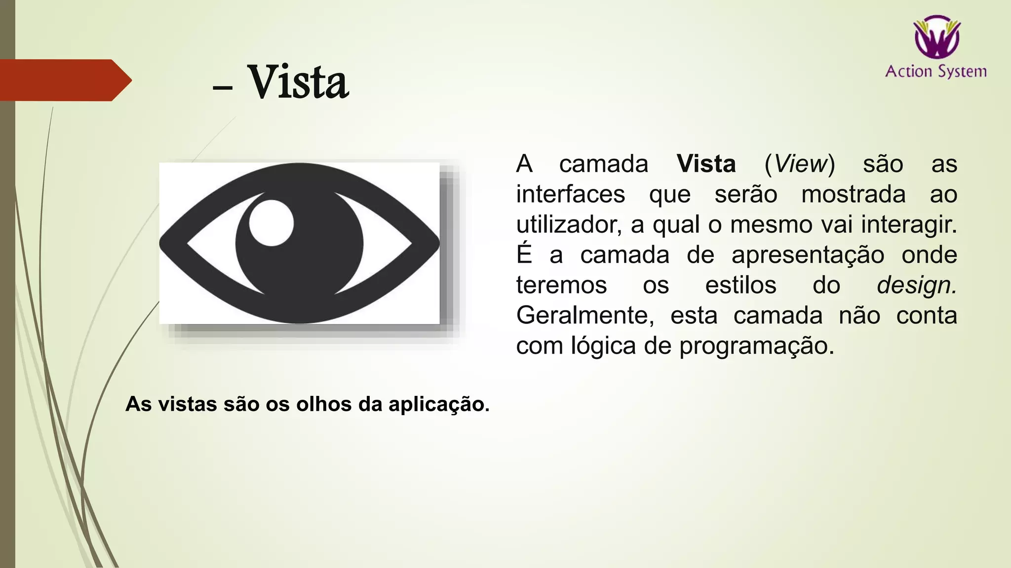 - Vista
As vistas são os olhos da aplicação.
A camada Vista (View) são as
interfaces que serão mostrada ao
utilizador, a qual o mesmo vai interagir.
É a camada de apresentação onde
teremos os estilos do design.
Geralmente, esta camada não conta
com lógica de programação.
 
