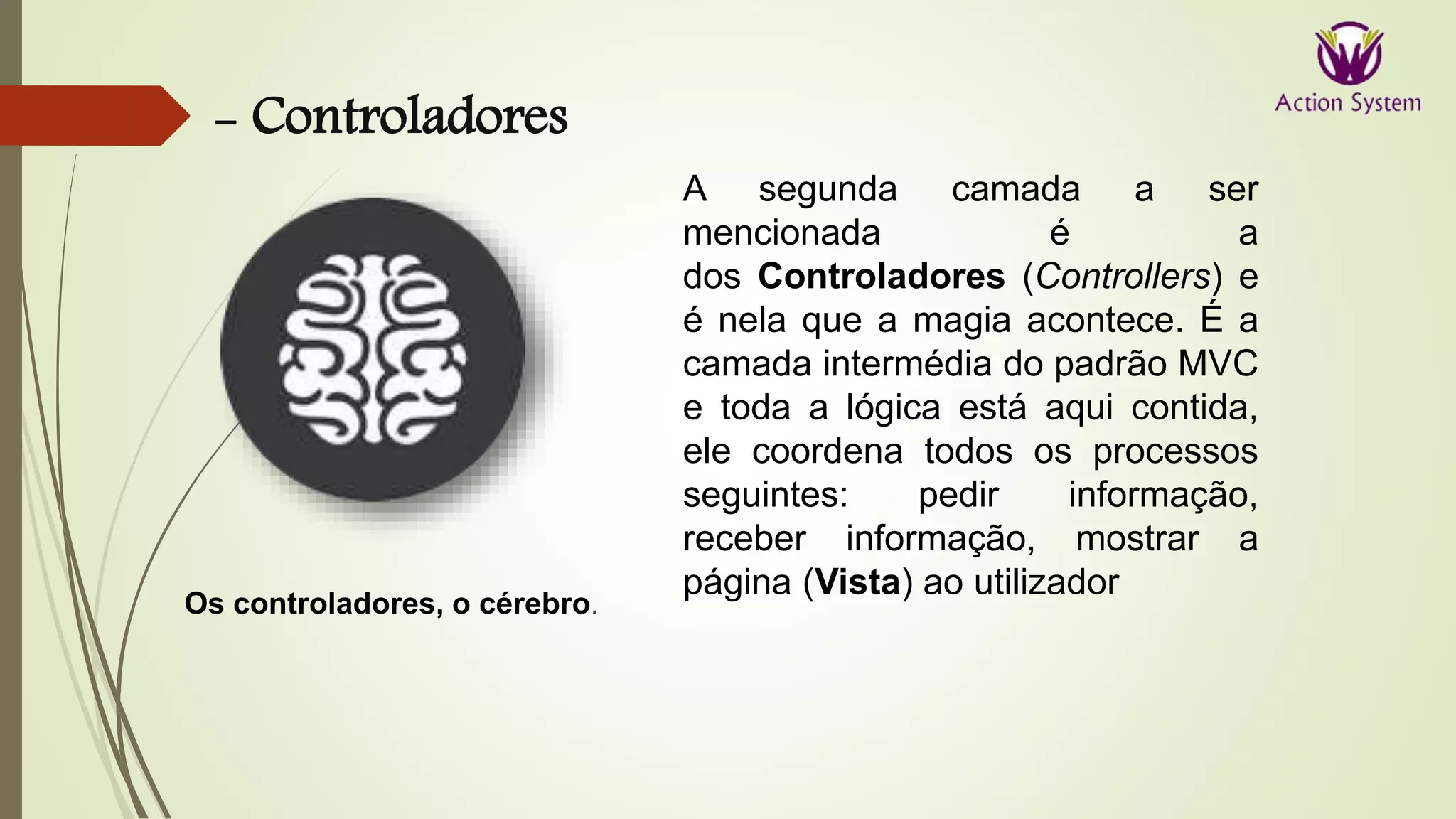- Controladores
Os controladores, o cérebro.
A segunda camada a ser
mencionada é a
dos Controladores (Controllers) e
é nela que a magia acontece. É a
camada intermédia do padrão MVC
e toda a lógica está aqui contida,
ele coordena todos os processos
seguintes: pedir informação,
receber informação, mostrar a
página (Vista) ao utilizador
 