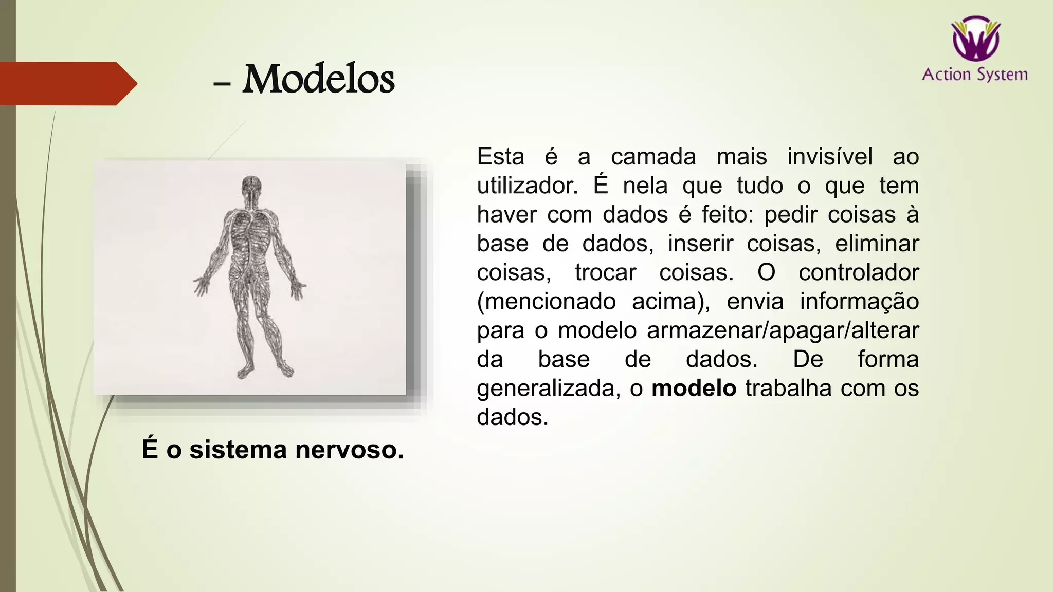 - Modelos
É o sistema nervoso.
Esta é a camada mais invisível ao
utilizador. É nela que tudo o que tem
haver com dados é feito: pedir coisas à
base de dados, inserir coisas, eliminar
coisas, trocar coisas. O controlador
(mencionado acima), envia informação
para o modelo armazenar/apagar/alterar
da base de dados. De forma
generalizada, o modelo trabalha com os
dados.
 