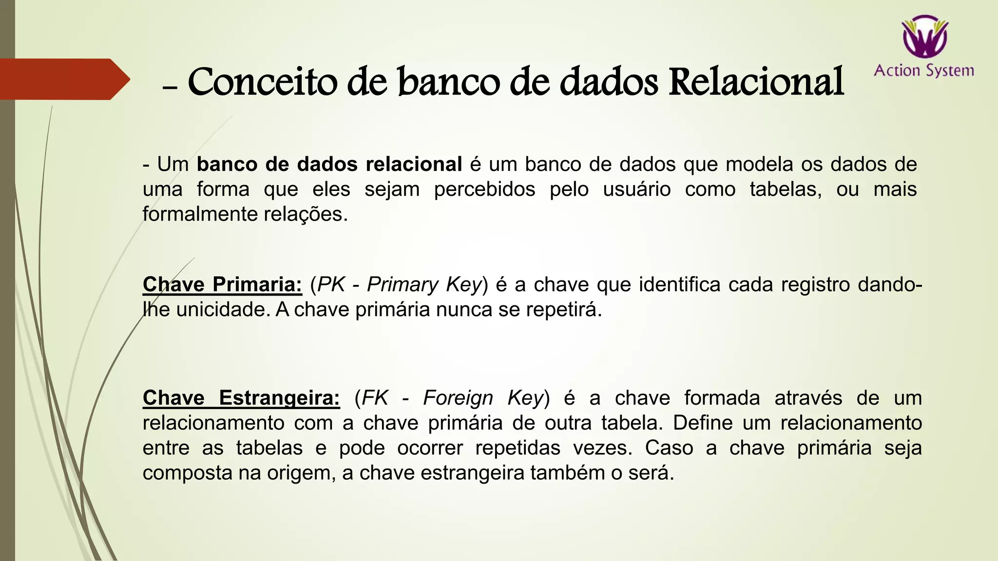 - Conceito de banco de dados Relacional
Chave Primaria: (PK - Primary Key) é a chave que identifica cada registro dando-
lhe unicidade. A chave primária nunca se repetirá.
Chave Estrangeira: (FK - Foreign Key) é a chave formada através de um
relacionamento com a chave primária de outra tabela. Define um relacionamento
entre as tabelas e pode ocorrer repetidas vezes. Caso a chave primária seja
composta na origem, a chave estrangeira também o será.
- Um banco de dados relacional é um banco de dados que modela os dados de
uma forma que eles sejam percebidos pelo usuário como tabelas, ou mais
formalmente relações.
 