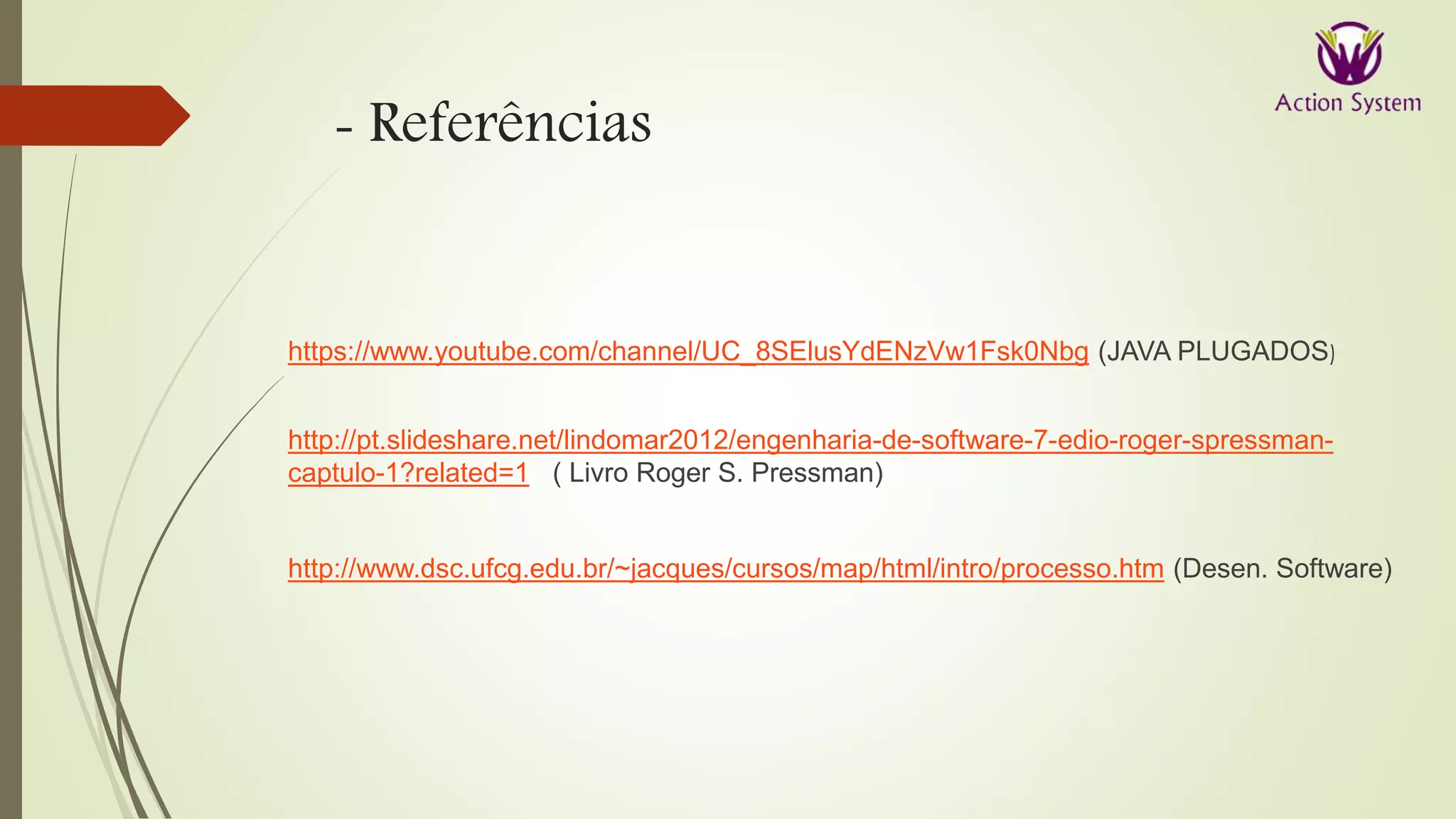 - Referências
https://www.youtube.com/channel/UC_8SElusYdENzVw1Fsk0Nbg (JAVA PLUGADOS)
http://pt.slideshare.net/lindomar2012/engenharia-de-software-7-edio-roger-spressman-
captulo-1?related=1 ( Livro Roger S. Pressman)
http://www.dsc.ufcg.edu.br/~jacques/cursos/map/html/intro/processo.htm (Desen. Software)
 
