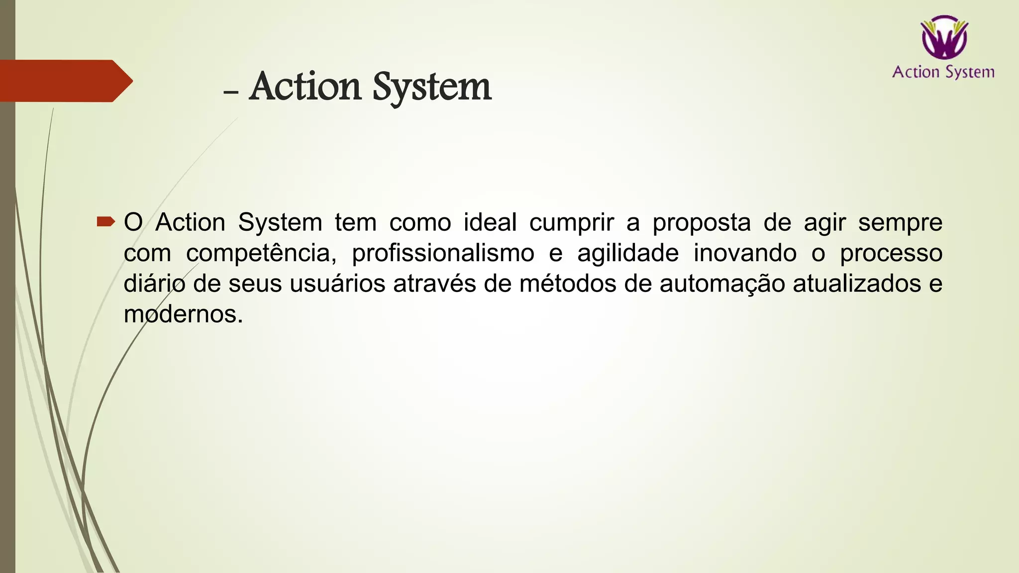- Action System
 O Action System tem como ideal cumprir a proposta de agir sempre
com competência, profissionalismo e agilidade inovando o processo
diário de seus usuários através de métodos de automação atualizados e
modernos.
 