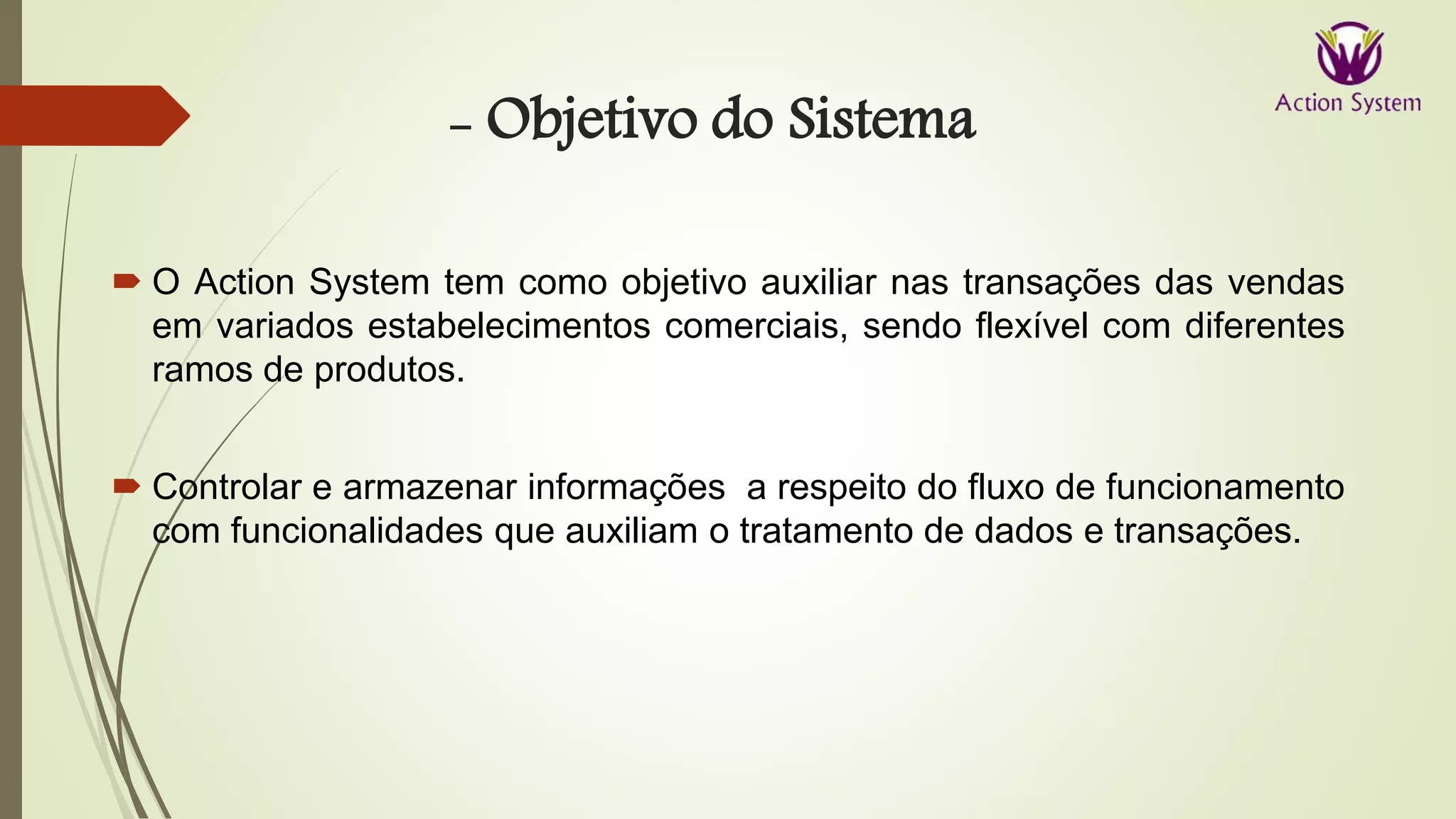 - Objetivo do Sistema
 O Action System tem como objetivo auxiliar nas transações das vendas
em variados estabelecimentos comerciais, sendo flexível com diferentes
ramos de produtos.
 Controlar e armazenar informações a respeito do fluxo de funcionamento
com funcionalidades que auxiliam o tratamento de dados e transações.
 