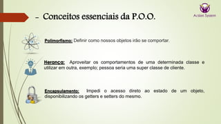 - Conceitos essenciais da P.O.O.
Herança: Aproveitar os comportamentos de uma determinada classe e
utilizar em outra, exemplo; pessoa seria uma super classe de cliente.
Encapsulamento: Impedi o acesso direto ao estado de um objeto,
disponibilizando os getters e setters do mesmo.
Polimorfismo: Definir como nossos objetos irão se comportar.
 