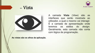 - Vista
As vistas são os olhos da aplicação.
A camada Vista (View) são as
interfaces que serão mostrada ao
utilizador, a qual o mesmo vai interagir.
É a camada de apresentação onde
teremos os estilos do design.
Geralmente, esta camada não conta
com lógica de programação.
 