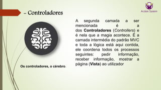 - Controladores
Os controladores, o cérebro.
A segunda camada a ser
mencionada é a
dos Controladores (Controllers) e
é nela que a magia acontece. É a
camada intermédia do padrão MVC
e toda a lógica está aqui contida,
ele coordena todos os processos
seguintes: pedir informação,
receber informação, mostrar a
página (Vista) ao utilizador
 