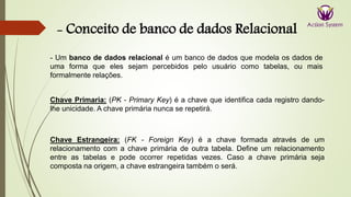 - Conceito de banco de dados Relacional
Chave Primaria: (PK - Primary Key) é a chave que identifica cada registro dando-
lhe unicidade. A chave primária nunca se repetirá.
Chave Estrangeira: (FK - Foreign Key) é a chave formada através de um
relacionamento com a chave primária de outra tabela. Define um relacionamento
entre as tabelas e pode ocorrer repetidas vezes. Caso a chave primária seja
composta na origem, a chave estrangeira também o será.
- Um banco de dados relacional é um banco de dados que modela os dados de
uma forma que eles sejam percebidos pelo usuário como tabelas, ou mais
formalmente relações.
 