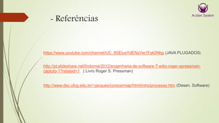 - Referências
https://www.youtube.com/channel/UC_8SElusYdENzVw1Fsk0Nbg (JAVA PLUGADOS)
http://pt.slideshare.net/lindomar2012/engenharia-de-software-7-edio-roger-spressman-
captulo-1?related=1 ( Livro Roger S. Pressman)
http://www.dsc.ufcg.edu.br/~jacques/cursos/map/html/intro/processo.htm (Desen. Software)
 