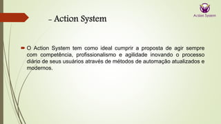 - Action System
 O Action System tem como ideal cumprir a proposta de agir sempre
com competência, profissionalismo e agilidade inovando o processo
diário de seus usuários através de métodos de automação atualizados e
modernos.
 