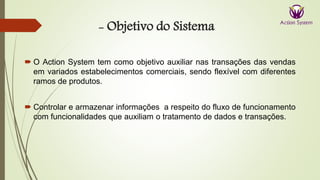 - Objetivo do Sistema
 O Action System tem como objetivo auxiliar nas transações das vendas
em variados estabelecimentos comerciais, sendo flexível com diferentes
ramos de produtos.
 Controlar e armazenar informações a respeito do fluxo de funcionamento
com funcionalidades que auxiliam o tratamento de dados e transações.
 