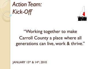 Action Team:
Kick-Off


      ―Working together to make
    Carroll County a place where all
  generations can live, work & thrive.‖


JANUARY 13th & 14th, 2010
 