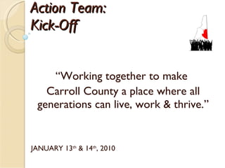 Action Team:  Kick-Off  “ Working together to make  Carroll County a place where all generations can live, work & thrive.” JANUARY 13 th  & 14 th , 2010 