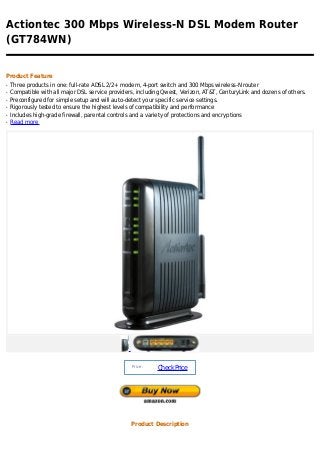 Actiontec 300 Mbps Wireless-N DSL Modem Router
(GT784WN)


Product Feature
q   Three products in one: full-rate ADSL 2/2+ modem, 4-port switch and 300 Mbps wireless-N router
q   Compatible with all major DSL service providers, including Qwest, Verizon, AT&T, CenturyLink and dozens of others.
q   Preconfigured for simple setup and will auto-detect your specific service settings.
q   Rigorously tested to ensure the highest levels of compatibility and performance
q   Includes high-grade firewall, parental controls and a variety of protections and encryptions
q   Read more




                                                  Price :
                                                            Check Price




                                                  Product Description
 