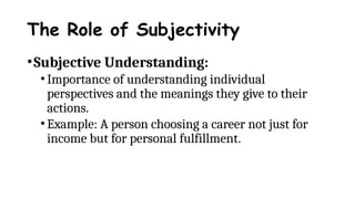 The Role of Subjectivity
•Subjective Understanding:
•Importance of understanding individual
perspectives and the meanings they give to their
actions.
•Example: A person choosing a career not just for
income but for personal fulfillment.
 