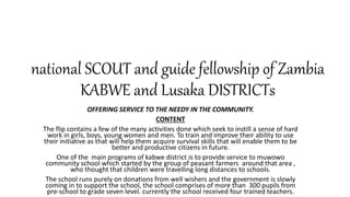 national SCOUT and guide fellowship of Zambia
KABWE and Lusaka DISTRICTs
OFFERING SERVICE TO THE NEEDY IN THE COMMUNITY.
CONTENT
The flip contains a few of the many activities done which seek to instill a sense of hard
work in girls, boys, young women and men. To train and improve their ability to use
their initiative as that will help them acquire survival skills that will enable them to be
better and productive citizens in future.
One of the main programs of kabwe district is to provide service to muwowo
community school which started by the group of peasant farmers around that area ,
who thought that children were travelling long distances to schools.
The school runs purely on donations from well wishers and the government is slowly
coming in to support the school, the school comprises of more than 300 pupils from
pre-school to grade seven level. currently the school received four trained teachers.
 