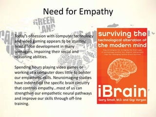 Need for Empathy
Today’s obsession with computer technology
and video gaming appears to be stunting
frontal lobe development in many
teenagers, impairing their social and
reasoning abilities.

Spending hours playing video games or
working at a computer does little to bolster
our empathetic skills. Neuroimaging studies
have indentified the specific brain circuitry
that controls empathy…most of us can
strengthen our empathetic neural pathways
and improve our skills through off-line
training.

 