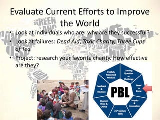 Evaluate Current Efforts to Improve
the World
• Look at individuals who are: why are they successful?
• Look at failures: Dead Aid, Toxic Charity, Three Cups
of Tea
• Project: research your favorite charity. How effective
are they?

 