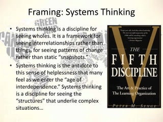 Framing: Systems Thinking
• Systems thinking is a discipline for
seeing wholes. It is a framework for
seeing interrelationships rather than
things, for seeing patterns of change
rather than static “snapshots.”
• Systems thinking is the antidote to
this sense of helplessness that many
feel as we enter the “age of
interdependence.” Systems thinking
is a discipline for seeing the
“structures” that underlie complex
situations…

 