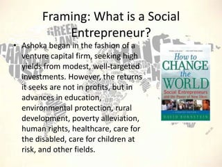 Framing: What is a Social
Entrepreneur?
• Ashoka began in the fashion of a
venture capital firm, seeking high
yields from modest, well-targeted
investments. However, the returns
it seeks are not in profits, but in
advances in education,
environmental protection, rural
development, poverty alleviation,
human rights, healthcare, care for
the disabled, care for children at
risk, and other fields.

 