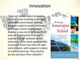 Innovation
•

“If we are

serious about preparing
students to be innovators, we have
some hard work ahead. Getting
students ready to tackle tomorrow’s
challenges means helping them
develop a new set of skills and fresh
ways of thinking that they won’t
acquire through textbook-driven
instruction. They need opportunities
to practice these new skills on rightsized projects, with supports in place
to scaffold learning. They need to
persist and learn from setbacks.”

 