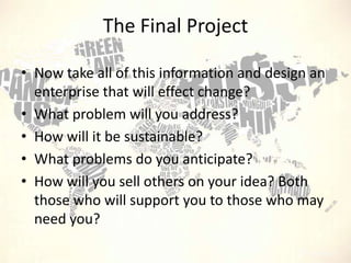 The Final Project
• Now take all of this information and design an
enterprise that will effect change?
• What problem will you address?
• How will it be sustainable?
• What problems do you anticipate?
• How will you sell others on your idea? Both
those who will support you to those who may
need you?

 