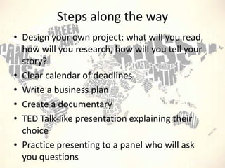 Steps along the way
• Design your own project: what will you read,
how will you research, how will you tell your
story?
• Clear calendar of deadlines
• Write a business plan
• Create a documentary
• TED Talk-like presentation explaining their
choice
• Practice presenting to a panel who will ask
you questions

 