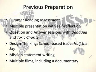 Previous Preparation
• Summer Reading assessment
• Multiple presentation with self-reflection
• Question and Answer sessions with Dead Aid
and Toxic Charity
• Design Thinking: School-based issue, Half the
Sky
• Mission statement writing
• Multiple films, including a documentary

 