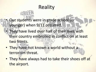 Reality
• Our students were in grade school (or
younger) when 9/11 occurred.
• They have lived over half of their lives with
their country embroiled in conflict on at least
two fronts.
• They have not known a world without a
terrorism threat.
• They have always had to take their shoes off at
the airport.

 