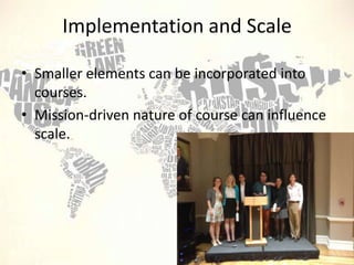 Implementation and Scale
• Smaller elements can be incorporated into
courses.
• Mission-driven nature of course can influence
scale.

 