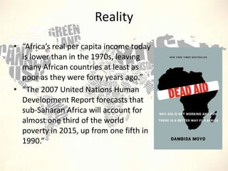 Reality
• “Africa’s real per capita income today
is lower than in the 1970s, leaving
many African countries at least as
poor as they were forty years ago.”
• “The 2007 United Nations Human
Development Report forecasts that
sub-Saharan Africa will account for
almost one third of the world
poverty in 2015, up from one fifth in
1990.”

 