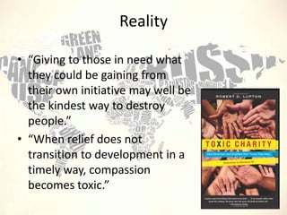 Reality
• “Giving to those in need what
they could be gaining from
their own initiative may well be
the kindest way to destroy
people.”
• “When relief does not
transition to development in a
timely way, compassion
becomes toxic.”

 