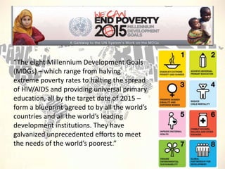 “The eight Millennium Development Goals
(MDGs) – which range from halving
extreme poverty rates to halting the spread
of HIV/AIDS and providing universal primary
education, all by the target date of 2015 –
form a blueprint agreed to by all the world’s
countries and all the world’s leading
development institutions. They have
galvanized unprecedented efforts to meet
the needs of the world’s poorest.”

 