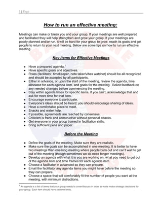 1 | Page
 
How to run an effective meeting: 
Meetings can make or break you and your group. If your meetings are well prepared
and facilitated they will help strengthen and grow your group. If your meetings are
poorly planned and/or run, it will be hard for your group to grow, reach its goals and get
people to return to your next meeting. Below are some tips on how to run an effective
meeting.
Key Items for Effective Meetings
● Have a prepared agenda.1
● Have specific goals and objectives.
● Roles (facilitator, timekeeper, note taker/vibes watcher) should be all recognized
and should be accepted by all participants.
● Either in advance, or upon the start of the meeting, review the agenda, time
allocated for each agenda item, and goals for the meeting. Solicit feedback on
any needed changes before commencing the meeting.
● Stay within agenda times for specific items. If you can’t, acknowledge that and
ask for more time for that item.
● Encourage everyone to participate.
● Everyone’s ideas should be heard; you should encourage sharing of ideas.
● Have a comfortable place to meet.
● Snacks and water help.
● If possible, agreements are reached by consensus.
● Criticism is frank and constructive without personal attacks.
● Get everyone in your group trained in facilitation skills.
● Bring sufficient pens and paper.
Before the Meeting 
● Define the goals of the meeting. Make sure they are realistic.
● Make sure the goals can be accomplished in one meeting. It is better to have
two meetings than one long meeting where people burn out and can’t wait to get
out of the meeting (though sometimes we do need longer meetings).
● Develop an agenda with what it is you are working on, what you need to get out
of the agenda item and time frames for each agenda item.
● Choose a facilitator in advanced so they can prepare.
● Email the facilitator any agenda items you might have before the meeting so
they can prepare.
● Choose a space that will comfortably fit the number of people you want at the
meeting, with minimum distractions.
                                                           
1
 An agenda is a list of items that your group needs to cover/discuss in order to make make strategic decisions for
your group. Each item should have set time limits. 
 