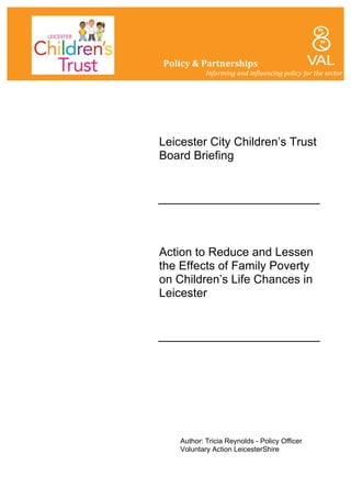 Leicester City Children’s Trust
Board Briefing
Action to Reduce and Lessen
the Effects of Family Poverty
on Children’s Life Chances in
Leicester
Author: Tricia Reynolds - Policy Officer
Voluntary Action LeicesterShire
Policy	
  &	
  Partnerships	
  
	
   	
   Informing	
  and	
  influencing	
  policy	
  for	
  the	
  sector	
  
	
  
 
