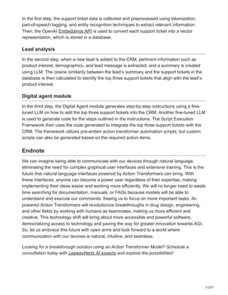21/21
In the first step, the support ticket data is collected and preprocessed using tokenization,
part-of-speech tagging, and entity recognition techniques to extract relevant information.
Then, the OpenAI Embeddings API is used to convert each support ticket into a vector
representation, which is stored in a database.
Lead analysis
In the second step, when a new lead is added to the CRM, pertinent information such as
product interest, demographics, and lead message is extracted, and a summary is created
using LLM. The cosine similarity between the lead’s summary and the support tickets in the
database is then calculated to identify the top three support tickets that align with the lead’s
product interest.
Digital agent module
In the third step, the Digital Agent module generates step-by-step instructions using a fine-
tuned LLM on how to add the top three support tickets into the CRM. Another fine-tuned LLM
is used to generate code for the steps outlined in the instructions. The Script Execution
Framework then uses the code generated to integrate the top three support tickets with the
CRM. The framework utilizes pre-written action transformer automation scripts, but custom
scripts can also be generated based on the required action items.
Endnote
We can imagine being able to communicate with our devices through natural language,
eliminating the need for complex graphical user interfaces and extensive training. This is the
future that natural language interfaces powered by Action Transformers can bring. With
these interfaces, anyone can become a power user regardless of their expertise, making
implementing their ideas easier and working more efficiently. We will no longer need to waste
time searching for documentation, manuals, or FAQs because models will be able to
understand and execute our commands, freeing us to focus on more important tasks. AI-
powered Action Transformers will revolutionize breakthroughs in drug design, engineering,
and other fields by working with humans as teammates, making us more efficient and
creative. This technology shift will bring about more accessible and powerful software,
democratizing access to technology and paving the way for greater innovation towards AGI.
So, let us embrace this future with open arms and look forward to a world where
communication with our devices is natural, intuitive, and seamless.
Looking for a breakthrough solution using an Action Transformer Model? Schedule a
consultation today with LeewayHertz AI experts and explore the possibilities!
 