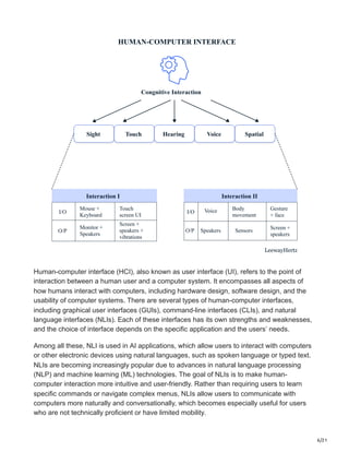 6/21
HUMAN-COMPUTER INTERFACE
Congnitive Interaction
Sight Touch Hearing Voice Spatial
Interaction I
I/O
Mouse +
Keyboard
Screen +
speakers +
vibrations
Touch
screen UI
Monitor +
Speakers
O/P
Interaction II
I/O Voice Body
movement
Sensors
Speakers
O/P
Gesture
+ face
Screen +
speakers
LeewayHertz
Human-computer interface (HCI), also known as user interface (UI), refers to the point of
interaction between a human user and a computer system. It encompasses all aspects of
how humans interact with computers, including hardware design, software design, and the
usability of computer systems. There are several types of human-computer interfaces,
including graphical user interfaces (GUIs), command-line interfaces (CLIs), and natural
language interfaces (NLIs). Each of these interfaces has its own strengths and weaknesses,
and the choice of interface depends on the specific application and the users’ needs.
Among all these, NLI is used in AI applications, which allow users to interact with computers
or other electronic devices using natural languages, such as spoken language or typed text.
NLIs are becoming increasingly popular due to advances in natural language processing
(NLP) and machine learning (ML) technologies. The goal of NLIs is to make human-
computer interaction more intuitive and user-friendly. Rather than requiring users to learn
specific commands or navigate complex menus, NLIs allow users to communicate with
computers more naturally and conversationally, which becomes especially useful for users
who are not technically proficient or have limited mobility.
 