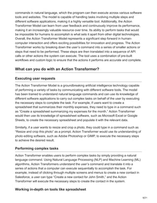 8/21
commands in natural language, which the program can then execute across various software
tools and websites. The model is capable of handling tasks involving multiple steps and
different software applications, making it a highly versatile tool. Additionally, the Action
Transformer Model can learn from user feedback and continuously improve its performance,
making it an increasingly valuable resource over time. Its ability to perform tasks that would
be impossible for humans to accomplish is what sets it apart from other digital technologies.
Overall, the Action Transformer Model represents a significant step forward in human-
computer interaction and offers exciting possibilities for innovation and progress. The Action
Transformer works by breaking down the user’s command into a series of smaller actions or
steps that need to be performed. These steps are then translated into a sequence of API
calls or other actions the system can execute. The tool uses a combination of pre-built
workflows and custom logic to ensure that the actions it performs are accurate and complete.
What can you do with an Action Transformer?
Executing user requests
The Action Transformer Model is a groundbreaking artificial intelligence technology capable
of performing a variety of tasks by communicating with different software tools. The model
has been trained to understand natural language commands and can use its knowledge of
different software applications to carry out complex tasks on behalf of the user by executing
the necessary steps to complete the task. For example, if users want to create a
spreadsheet that summarizes their monthly expenses, they need to type in a command such
as “Create a spreadsheet summarizing my expenses for the month.” Action Transformer
would then use its knowledge of spreadsheet software, such as Microsoft Excel or Google
Sheets, to create the necessary spreadsheet and populate it with the relevant data.
Similarly, if a user wants to resize and crop a photo, they could type in a command such as
“Resize and crop this photo” as a prompt. Action Transformer would use its understanding of
photo editing software, such as Adobe Photoshop or GIMP, to execute the necessary steps
to achieve the desired result.
Performing complex tasks
Action Transformer enables users to perform complex tasks by simply providing a natural
language command. Using Natural Language Processing (NLP) and Machine Learning (ML)
algorithms, Action Transformers understand the user’s command and translate it into a
series of actions that a computer can execute sequentially to accomplish the task. For
example, instead of clicking through multiple screens and menus to create a new contact in
Salesforce, a user can type “Create a new contact for John Smith,” and the Action
Transformer will execute the necessary steps to create the contact in the system.
Working in-depth on tools like spreadsheet
 