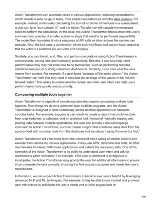9/21
Action Transformers can automate tasks in various applications, including spreadsheets,
which include a wide range of tasks, from simple calculations to complex data analysis. For
example, instead of manually calculating the sum of a column of numbers in a spreadsheet,
a user can type “sum column A,” and the Action Transformer will execute the necessary
steps to perform the calculation. In this case, the Action Transformer breaks down the user’s
command into a series of smaller actions or steps that need to be performed sequentially.
The model then translates it into a sequence of API calls or other actions the system can
execute. Also, the tool uses a combination of pre-built workflows and custom logic, ensuring
that the actions it performs are accurate and complete.
Similarly, you can format, sort, filter, and perform calculations using Action Transformers in
spreadsheets, saving time and increasing productivity. Besides, it can also help users
perform tasks they may not know how to do themselves, such as performing complex
statistical analyses or building interactive dashboards. Similarly, it can infer what the user
means from context. For example, if a user types “average of the sales column,” the Action
Transformer can infer that they want to calculate the average of the values in the column
labeled “sales.” This ability to understand the context and infer user intent can help users
perform tasks more quickly and accurately.
Composing multiple tools together
Action Transformer is capable of completing tasks that require composing multiple tools
together. Most things we do on a computer span multiple programs, and the Action
Transformer is designed to work seamlessly across multiple applications to complete
complex tasks. For example, suppose a user wants to create a report that combines data
from a spreadsheet, a database, and an analytics tool. Instead of manually copying and
pasting data between multiple applications, the user can provide a natural language
command to Action Transformer, such as “create a report that combines sales data from the
spreadsheet with customer data from the database and visualizes it using the analytics tool.”
Action Transformer will then break down the command into a series of smaller actions and
execute them across the various applications. It may use APIs, command-line tools, or other
mechanisms to interact with these applications and extract the necessary data. One of the
strengths of the Action Transformer is its ability to understand user intent and ask for
clarifications when necessary. For example, if the user’s command is ambiguous or
incomplete, the Action Transformer may prompt the user for additional information to ensure
it can complete the task correctly, ensuring the final output is accurate and meets the user’s
expectations.
In the future, we can expect Action Transformers to become even more helpful by leveraging
advanced NLP and ML techniques. For example, it may be able to use context and previous
user interactions to anticipate the user’s needs and provide suggestions or
 