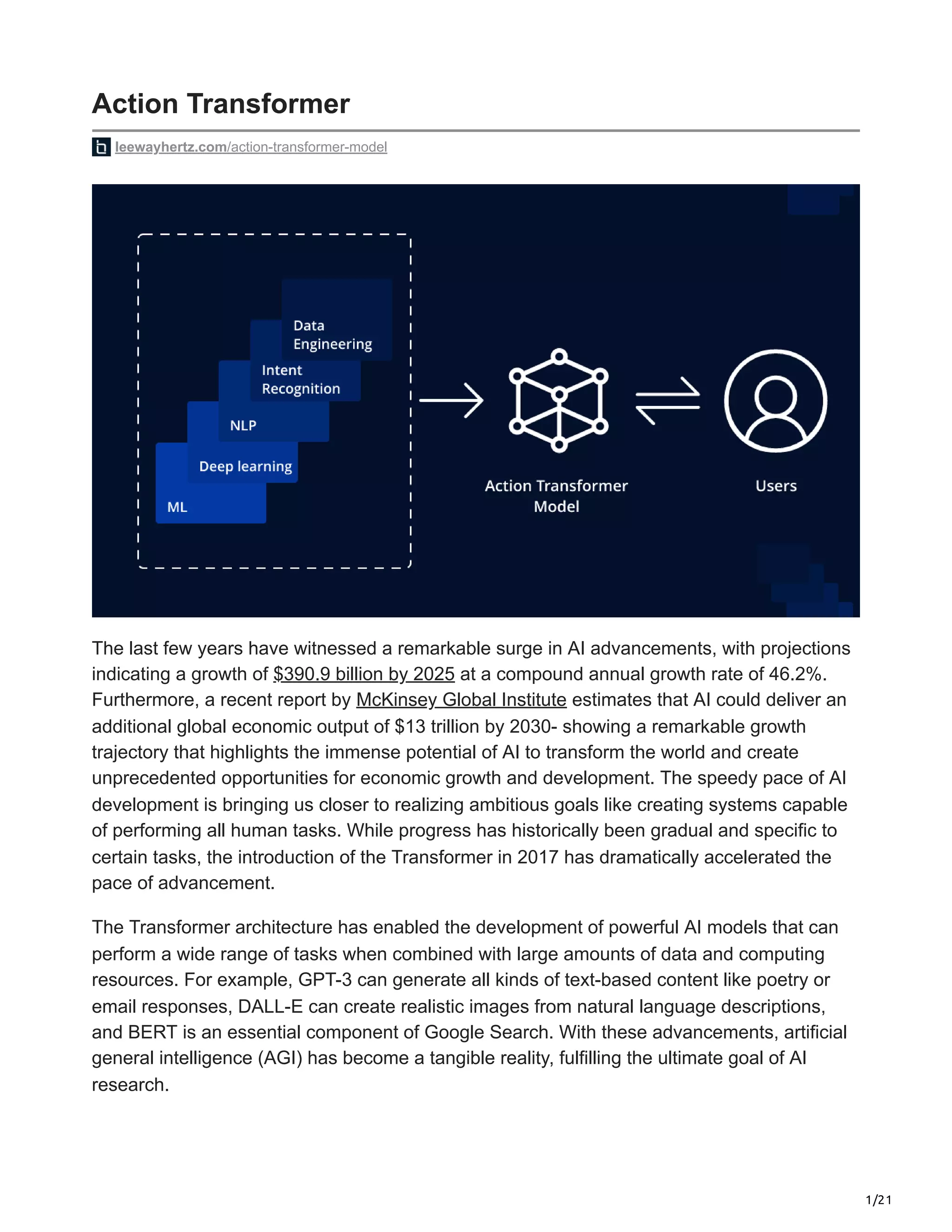 1/21
Action Transformer
leewayhertz.com/action-transformer-model
The last few years have witnessed a remarkable surge in AI advancements, with projections
indicating a growth of $390.9 billion by 2025 at a compound annual growth rate of 46.2%.
Furthermore, a recent report by McKinsey Global Institute estimates that AI could deliver an
additional global economic output of $13 trillion by 2030- showing a remarkable growth
trajectory that highlights the immense potential of AI to transform the world and create
unprecedented opportunities for economic growth and development. The speedy pace of AI
development is bringing us closer to realizing ambitious goals like creating systems capable
of performing all human tasks. While progress has historically been gradual and specific to
certain tasks, the introduction of the Transformer in 2017 has dramatically accelerated the
pace of advancement.
The Transformer architecture has enabled the development of powerful AI models that can
perform a wide range of tasks when combined with large amounts of data and computing
resources. For example, GPT-3 can generate all kinds of text-based content like poetry or
email responses, DALL-E can create realistic images from natural language descriptions,
and BERT is an essential component of Google Search. With these advancements, artificial
general intelligence (AGI) has become a tangible reality, fulfilling the ultimate goal of AI
research.
 