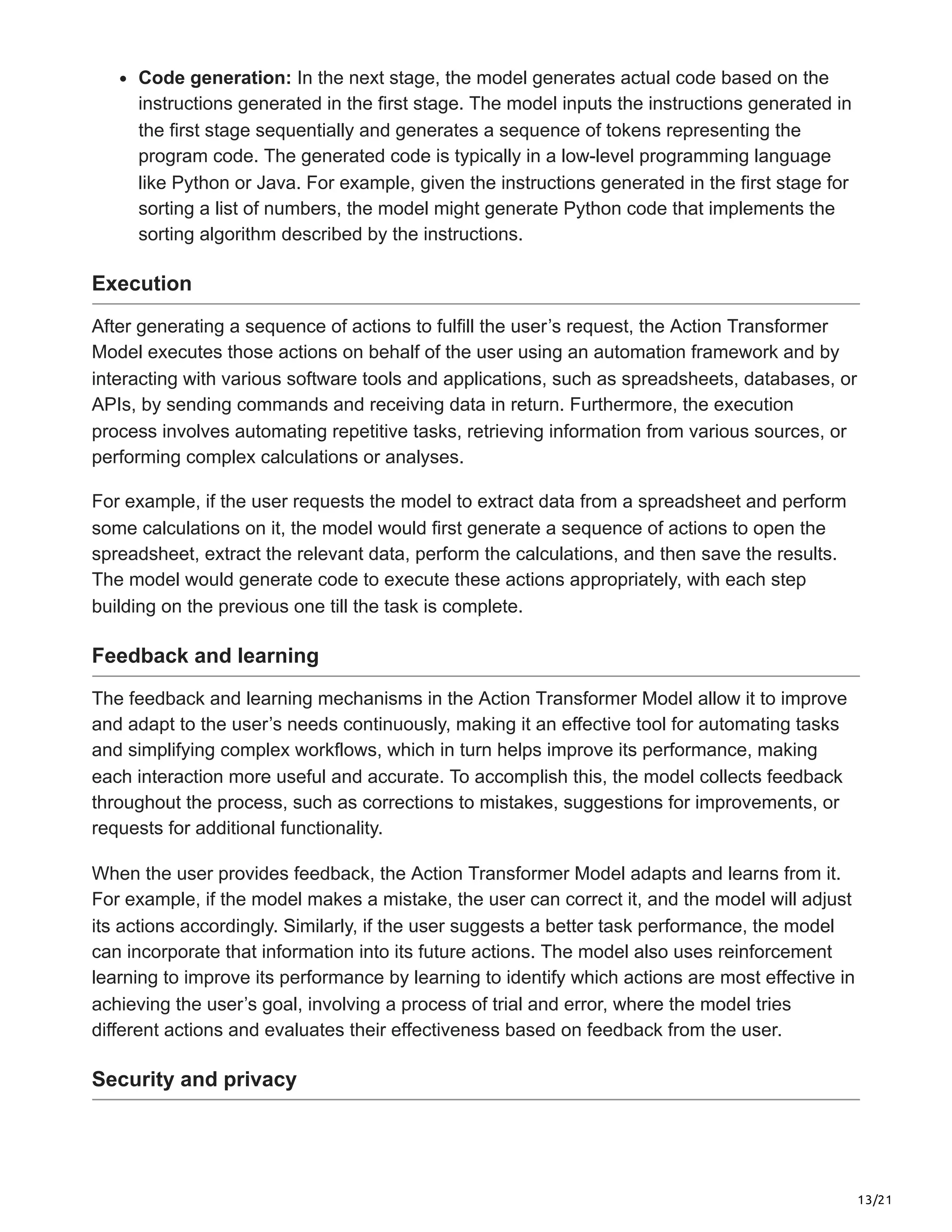 13/21
Code generation: In the next stage, the model generates actual code based on the
instructions generated in the first stage. The model inputs the instructions generated in
the first stage sequentially and generates a sequence of tokens representing the
program code. The generated code is typically in a low-level programming language
like Python or Java. For example, given the instructions generated in the first stage for
sorting a list of numbers, the model might generate Python code that implements the
sorting algorithm described by the instructions.
Execution
After generating a sequence of actions to fulfill the user’s request, the Action Transformer
Model executes those actions on behalf of the user using an automation framework and by
interacting with various software tools and applications, such as spreadsheets, databases, or
APIs, by sending commands and receiving data in return. Furthermore, the execution
process involves automating repetitive tasks, retrieving information from various sources, or
performing complex calculations or analyses.
For example, if the user requests the model to extract data from a spreadsheet and perform
some calculations on it, the model would first generate a sequence of actions to open the
spreadsheet, extract the relevant data, perform the calculations, and then save the results.
The model would generate code to execute these actions appropriately, with each step
building on the previous one till the task is complete.
Feedback and learning
The feedback and learning mechanisms in the Action Transformer Model allow it to improve
and adapt to the user’s needs continuously, making it an effective tool for automating tasks
and simplifying complex workflows, which in turn helps improve its performance, making
each interaction more useful and accurate. To accomplish this, the model collects feedback
throughout the process, such as corrections to mistakes, suggestions for improvements, or
requests for additional functionality.
When the user provides feedback, the Action Transformer Model adapts and learns from it.
For example, if the model makes a mistake, the user can correct it, and the model will adjust
its actions accordingly. Similarly, if the user suggests a better task performance, the model
can incorporate that information into its future actions. The model also uses reinforcement
learning to improve its performance by learning to identify which actions are most effective in
achieving the user’s goal, involving a process of trial and error, where the model tries
different actions and evaluates their effectiveness based on feedback from the user.
Security and privacy
 