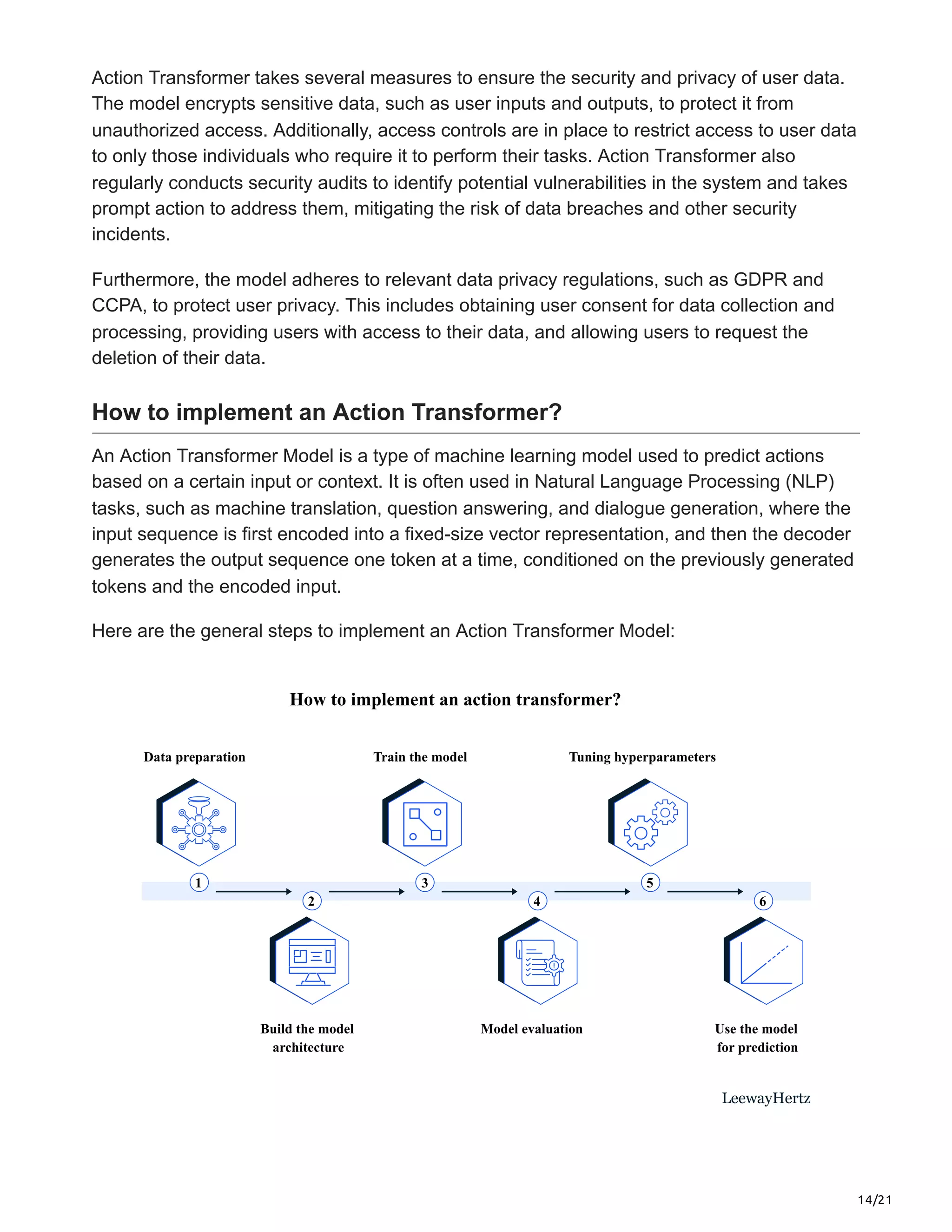 14/21
Action Transformer takes several measures to ensure the security and privacy of user data.
The model encrypts sensitive data, such as user inputs and outputs, to protect it from
unauthorized access. Additionally, access controls are in place to restrict access to user data
to only those individuals who require it to perform their tasks. Action Transformer also
regularly conducts security audits to identify potential vulnerabilities in the system and takes
prompt action to address them, mitigating the risk of data breaches and other security
incidents.
Furthermore, the model adheres to relevant data privacy regulations, such as GDPR and
CCPA, to protect user privacy. This includes obtaining user consent for data collection and
processing, providing users with access to their data, and allowing users to request the
deletion of their data.
How to implement an Action Transformer?
An Action Transformer Model is a type of machine learning model used to predict actions
based on a certain input or context. It is often used in Natural Language Processing (NLP)
tasks, such as machine translation, question answering, and dialogue generation, where the
input sequence is first encoded into a fixed-size vector representation, and then the decoder
generates the output sequence one token at a time, conditioned on the previously generated
tokens and the encoded input.
Here are the general steps to implement an Action Transformer Model:
How to implement an action transformer?
Data preparation
Build the model
architecture
Train the model
Model evaluation
Tuning hyperparameters
Use the model
for prediction
1 3 5
2 4 6
LeewayHertz
 